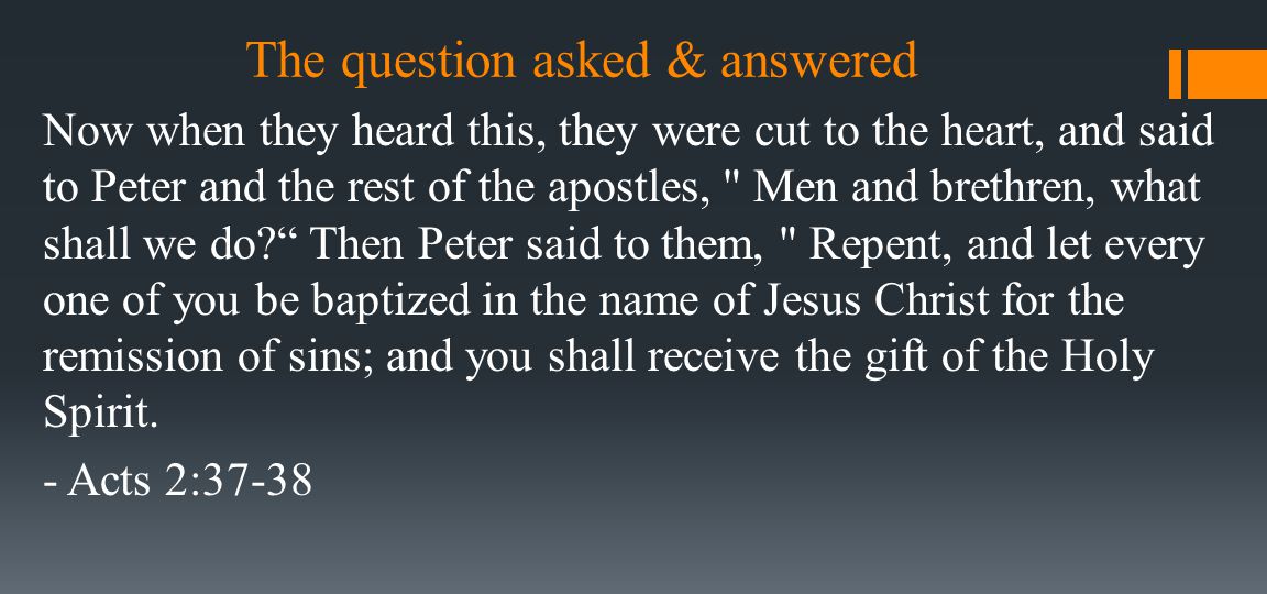 The question asked & answered Now when they heard this, they were cut to the heart, and said to Peter and the rest of the apostles, Men and brethren, what shall we do Then Peter said to them, Repent, and let every one of you be baptized in the name of Jesus Christ for the remission of sins; and you shall receive the gift of the Holy Spirit.