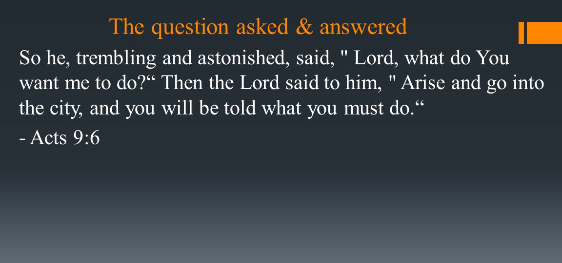 The question asked & answered So he, trembling and astonished, said, Lord, what do You want me to do Then the Lord said to him, Arise and go into the city, and you will be told what you must do. - Acts 9:6