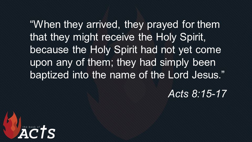 When they arrived, they prayed for them that they might receive the Holy Spirit, because the Holy Spirit had not yet come upon any of them; they had simply been baptized into the name of the Lord Jesus. Acts 8:15-17