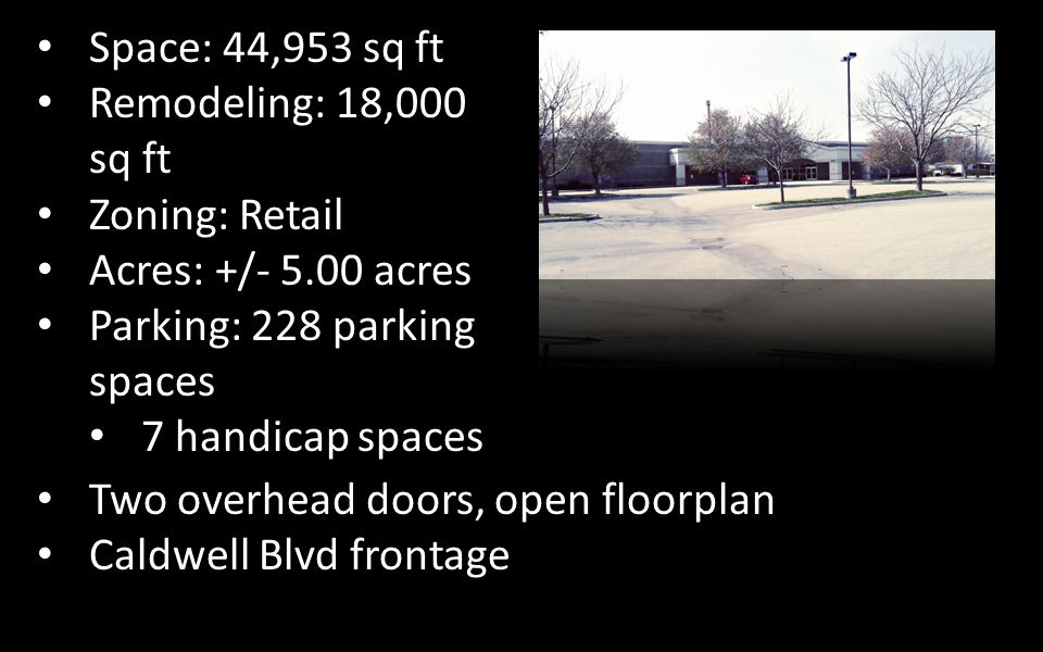 Space: 44,953 sq ft Remodeling: 18,000 sq ft Zoning: Retail Acres: +/ acres Parking: 228 parking spaces 7 handicap spaces Two overhead doors, open floorplan Caldwell Blvd frontage