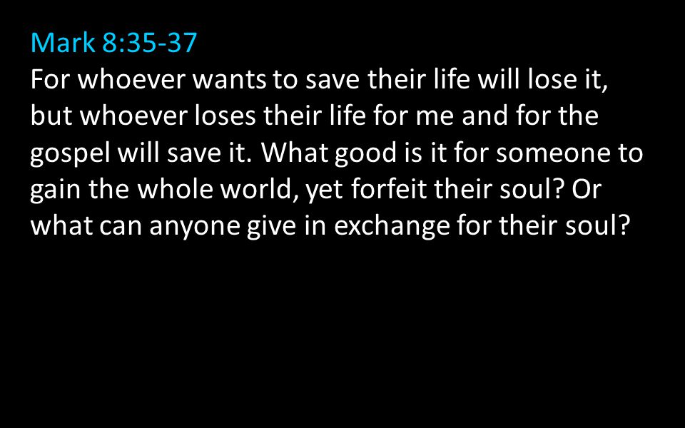 Mark 8:35-37 For whoever wants to save their life will lose it, but whoever loses their life for me and for the gospel will save it.