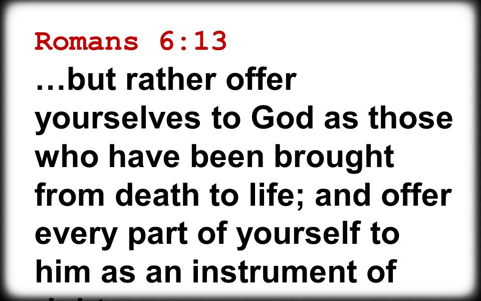 Romans 6:13 …but rather offer yourselves to God as those who have been brought from death to life; and offer every part of yourself to him as an instrument of righteousness.