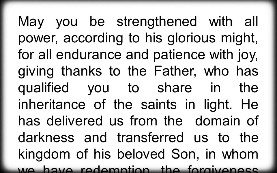 May you be strengthened with all power, according to his glorious might, for all endurance and patience with joy, giving thanks to the Father, who has qualified you to share in the inheritance of the saints in light.