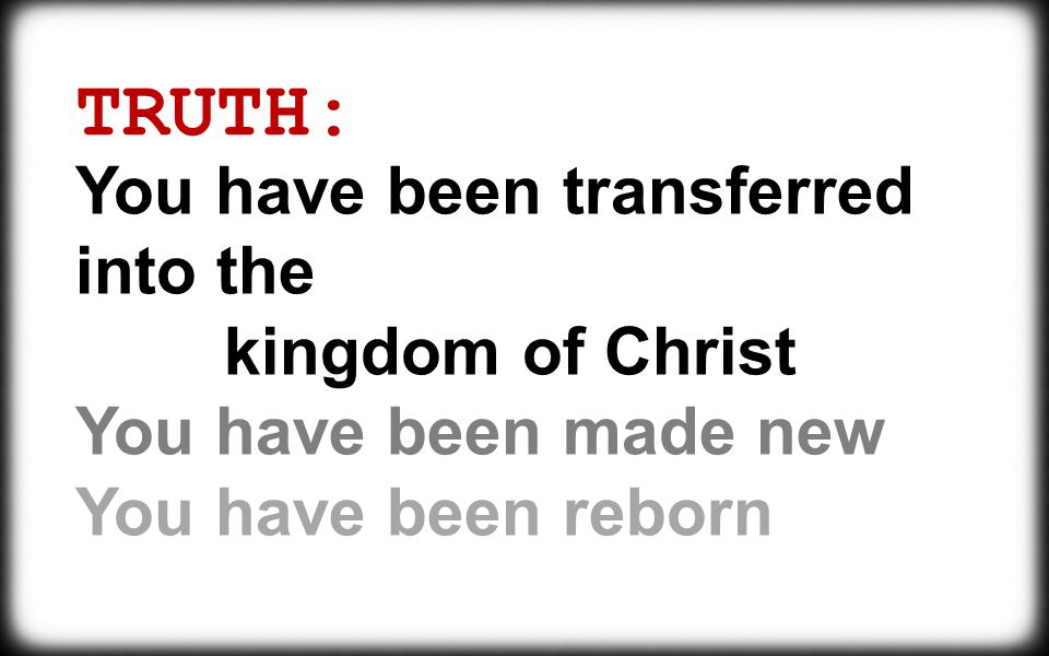 TRUTH: You have been transferred into the kingdom of Christ You have been made new You have been reborn