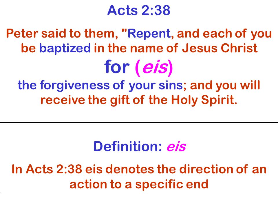 Acts 2:38 Peter said to them, Repent, and each of you be baptized in the name of Jesus Christ for (eis) the forgiveness of your sins; and you will receive the gift of the Holy Spirit.