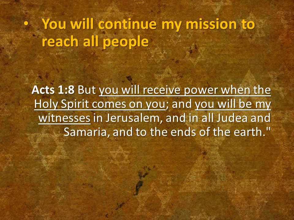 You will continue my mission to reach all people You will continue my mission to reach all people Acts 1:8 But you will receive power when the Holy Spirit comes on you; and you will be my witnesses in Jerusalem, and in all Judea and Samaria, and to the ends of the earth.
