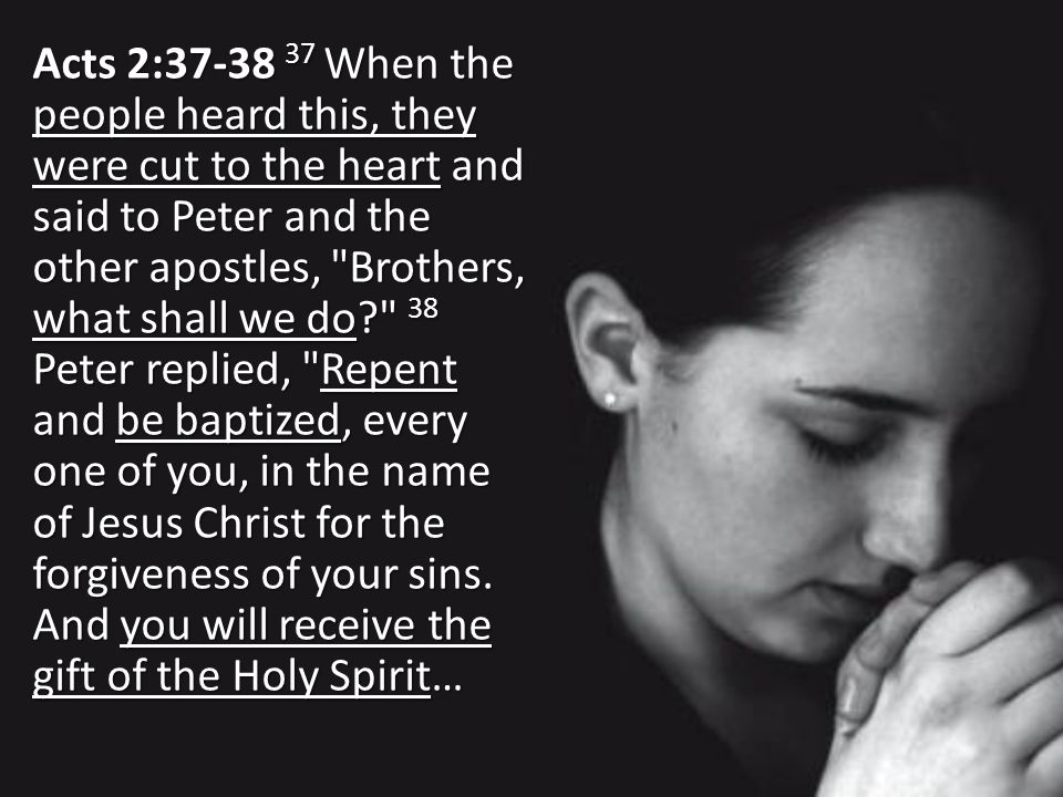 Acts 2: When the people heard this, they were cut to the heart and said to Peter and the other apostles, Brothers, what shall we do 38 Peter replied, Repent and be baptized, every one of you, in the name of Jesus Christ for the forgiveness of your sins.