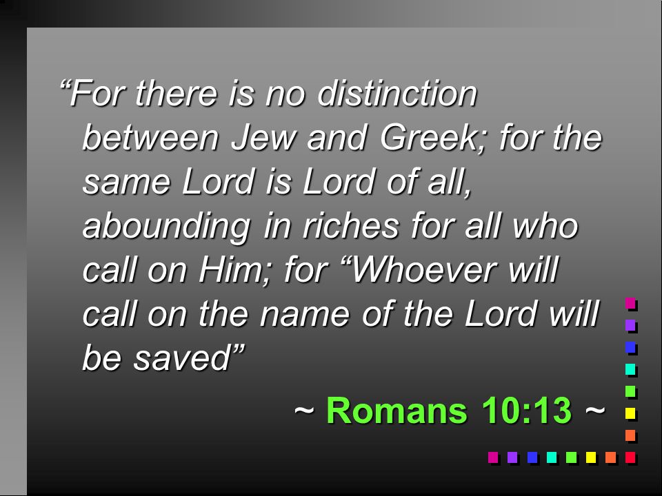 For there is no distinction between Jew and Greek; for the same Lord is Lord of all, abounding in riches for all who call on Him; for Whoever will call on the name of the Lord will be saved ~ Romans 10:13 ~