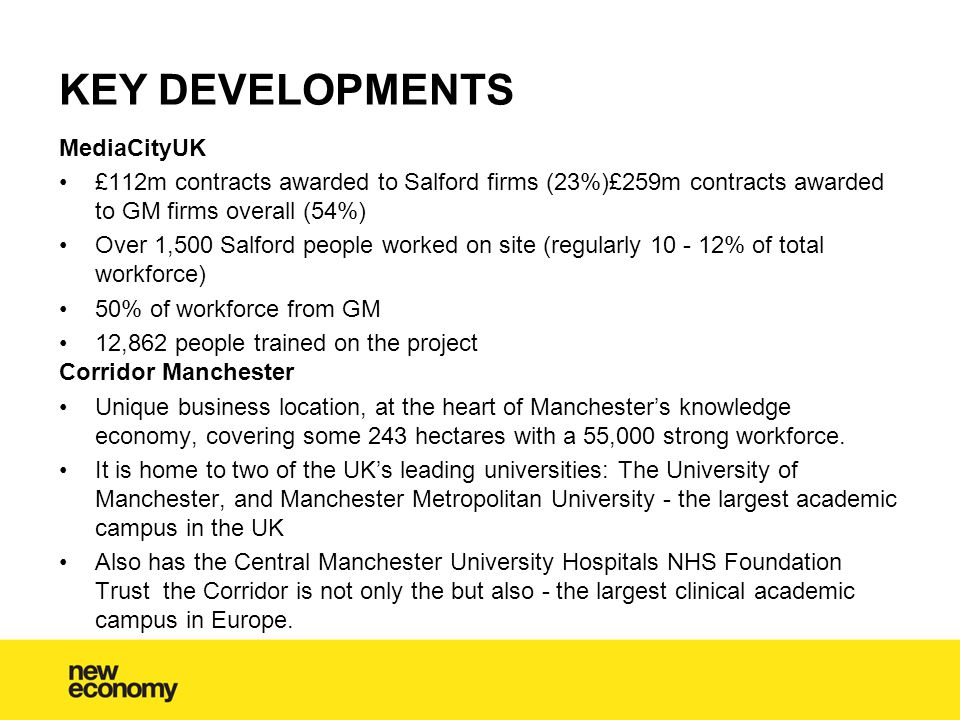 MediaCityUK £112m contracts awarded to Salford firms (23%)£259m contracts awarded to GM firms overall (54%) Over 1,500 Salford people worked on site (regularly % of total workforce) 50% of workforce from GM 12,862 people trained on the project Corridor Manchester Unique business location, at the heart of Manchester’s knowledge economy, covering some 243 hectares with a 55,000 strong workforce.