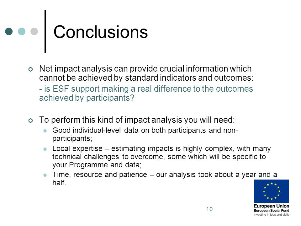 10 Conclusions Net impact analysis can provide crucial information which cannot be achieved by standard indicators and outcomes: - is ESF support making a real difference to the outcomes achieved by participants.