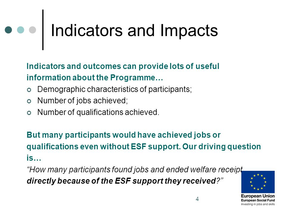 4 Indicators and Impacts Indicators and outcomes can provide lots of useful information about the Programme… Demographic characteristics of participants; Number of jobs achieved; Number of qualifications achieved.
