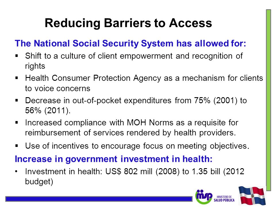 Reducing Barriers to Access The National Social Security System has allowed for:  Shift to a culture of client empowerment and recognition of rights  Health Consumer Protection Agency as a mechanism for clients to voice concerns  Decrease in out-of-pocket expenditures from 75% (2001) to 56% (2011).