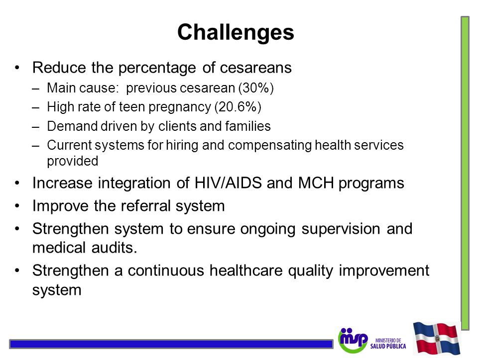 Challenges Reduce the percentage of cesareans –Main cause: previous cesarean (30%) –High rate of teen pregnancy (20.6%) –Demand driven by clients and families –Current systems for hiring and compensating health services provided Increase integration of HIV/AIDS and MCH programs Improve the referral system Strengthen system to ensure ongoing supervision and medical audits.