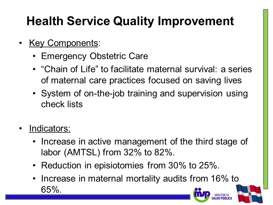 Health Service Quality Improvement Key Components: Emergency Obstetric Care Chain of Life to facilitate maternal survival: a series of maternal care practices focused on saving lives System of on-the-job training and supervision using check lists Indicators: Increase in active management of the third stage of labor (AMTSL) from 32% to 82%.