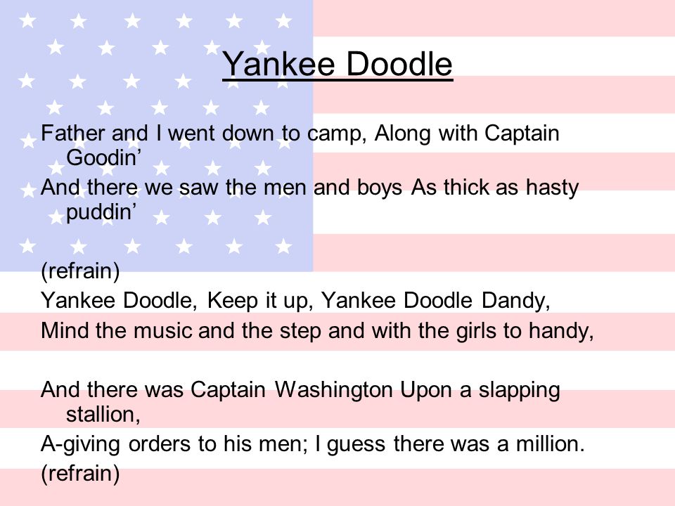 Yankee Doodle Father and I went down to camp, Along with Captain Goodin’ And there we saw the men and boys As thick as hasty puddin’ (refrain) Yankee Doodle, Keep it up, Yankee Doodle Dandy, Mind the music and the step and with the girls to handy, And there was Captain Washington Upon a slapping stallion, A-giving orders to his men; I guess there was a million.