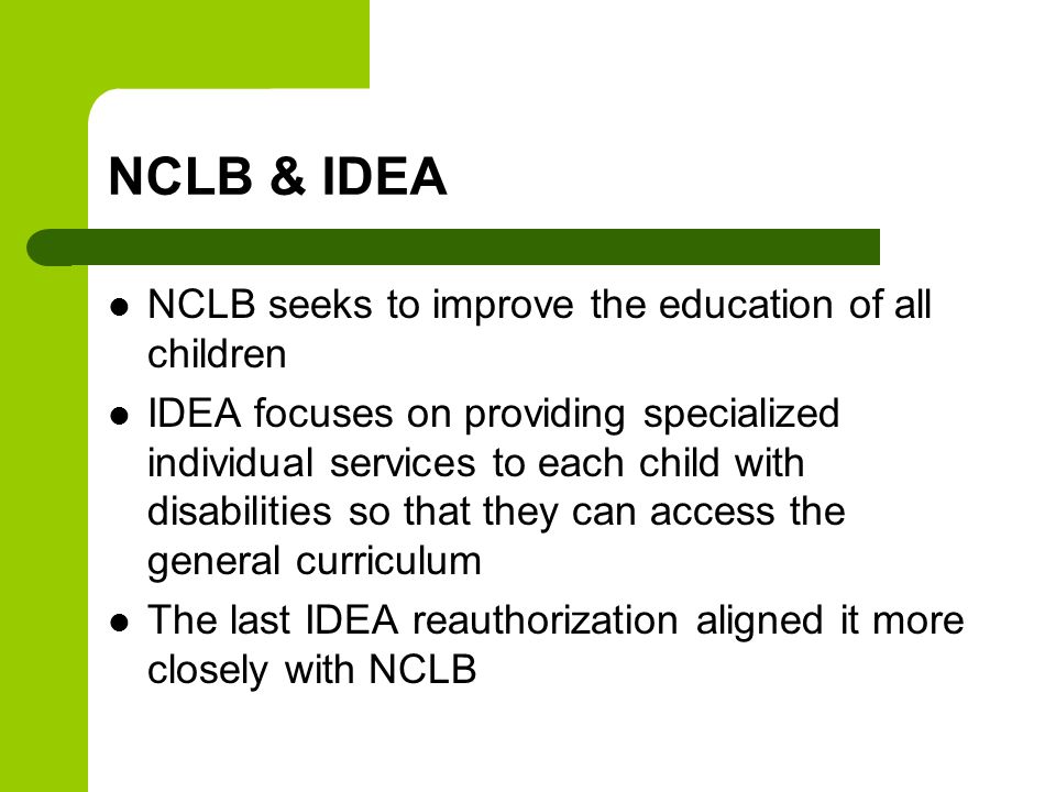 NCLB & IDEA NCLB seeks to improve the education of all children IDEA focuses on providing specialized individual services to each child with disabilities so that they can access the general curriculum The last IDEA reauthorization aligned it more closely with NCLB