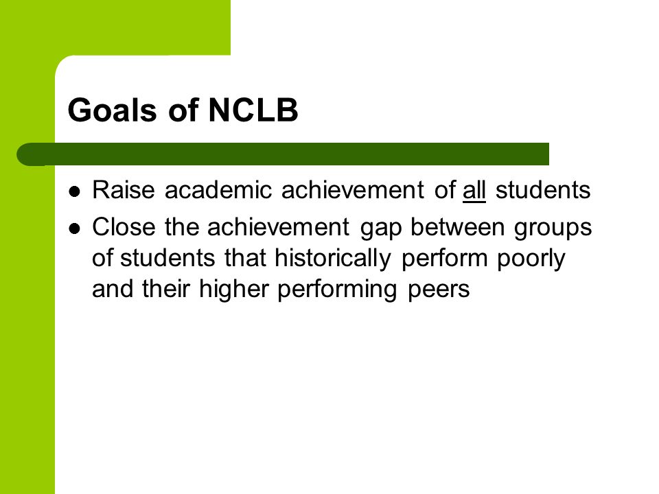 Goals of NCLB Raise academic achievement of all students Close the achievement gap between groups of students that historically perform poorly and their higher performing peers