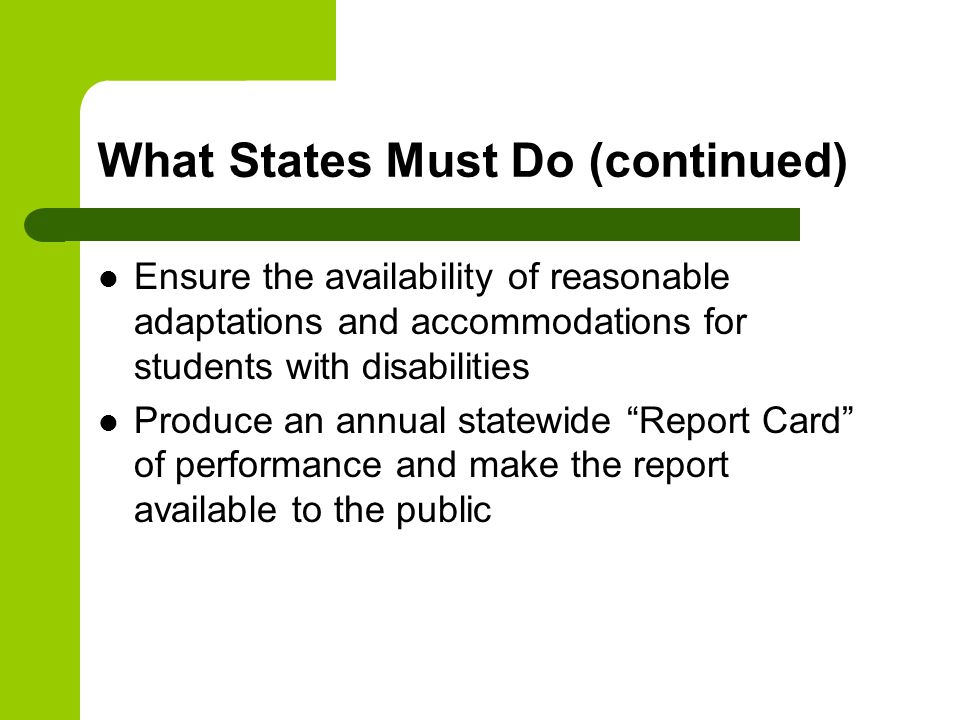 What States Must Do (continued) Ensure the availability of reasonable adaptations and accommodations for students with disabilities Produce an annual statewide Report Card of performance and make the report available to the public