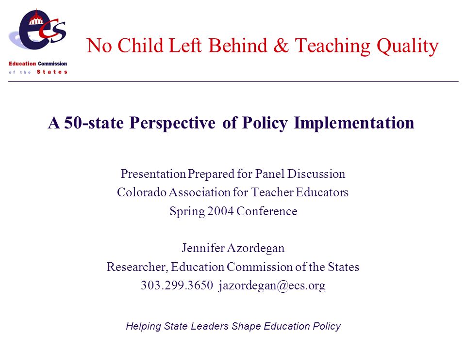 Helping State Leaders Shape Education Policy Presentation Prepared for Panel Discussion Colorado Association for Teacher Educators Spring 2004 Conference Jennifer Azordegan Researcher, Education Commission of the States A 50-state Perspective of Policy Implementation No Child Left Behind & Teaching Quality