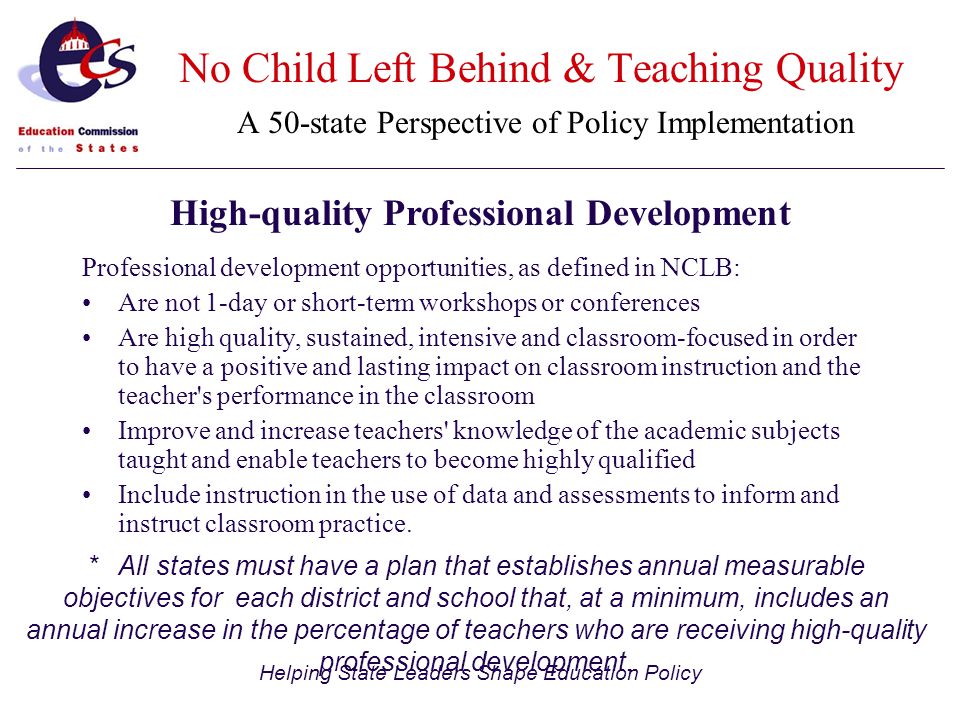 Helping State Leaders Shape Education Policy Professional development opportunities, as defined in NCLB: Are not 1-day or short-term workshops or conferences Are high quality, sustained, intensive and classroom-focused in order to have a positive and lasting impact on classroom instruction and the teacher s performance in the classroom Improve and increase teachers knowledge of the academic subjects taught and enable teachers to become highly qualified Include instruction in the use of data and assessments to inform and instruct classroom practice.