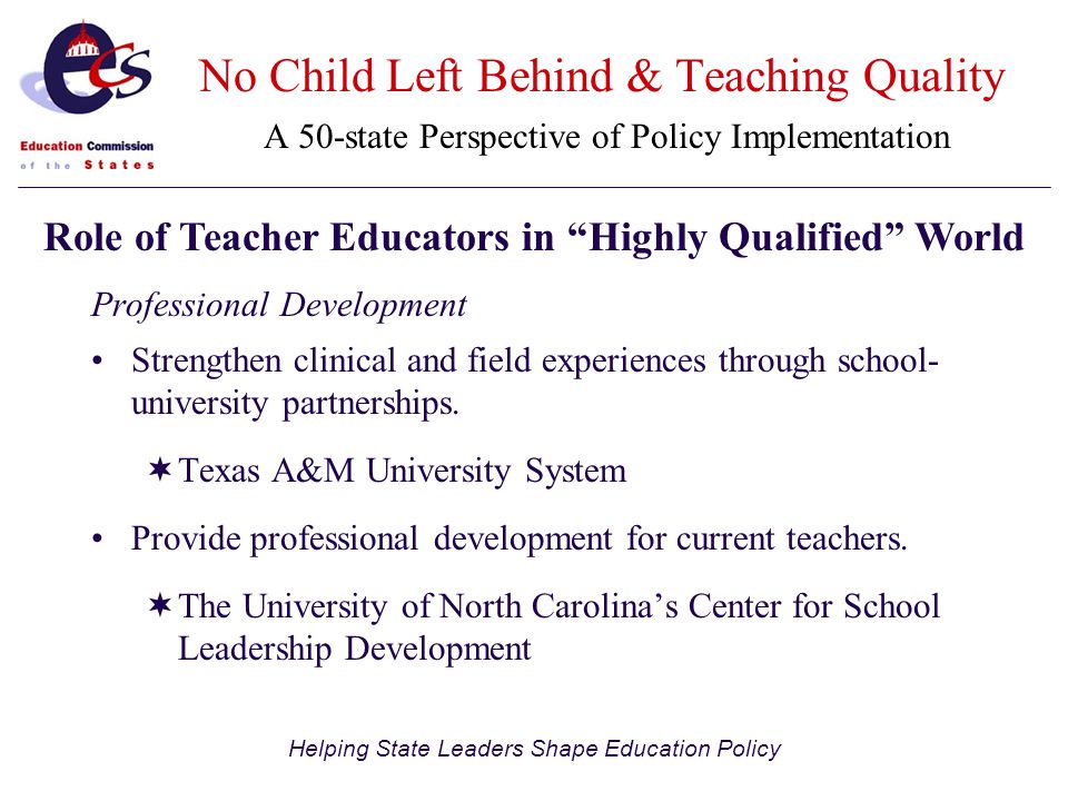 Helping State Leaders Shape Education Policy No Child Left Behind & Teaching Quality A 50-state Perspective of Policy Implementation Professional Development Strengthen clinical and field experiences through school- university partnerships.