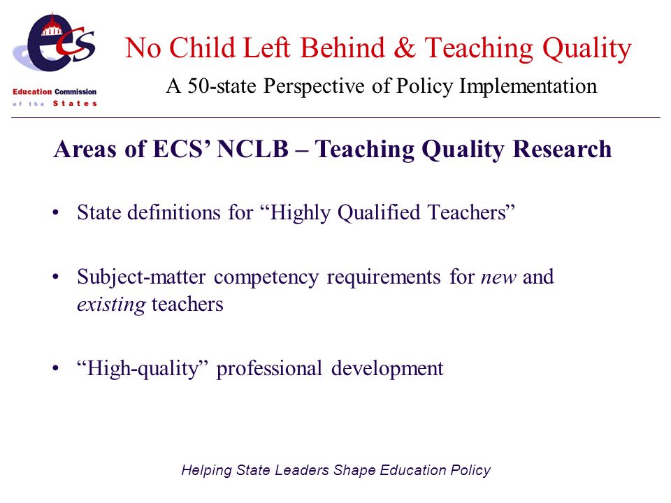 Helping State Leaders Shape Education Policy State definitions for Highly Qualified Teachers Subject-matter competency requirements for new and existing teachers High-quality professional development Areas of ECS’ NCLB – Teaching Quality Research No Child Left Behind & Teaching Quality A 50-state Perspective of Policy Implementation