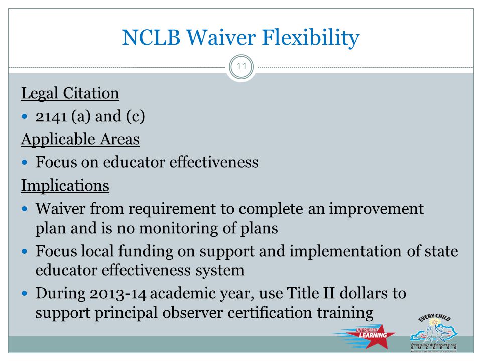NCLB Waiver Flexibility Legal Citation 2141 (a) and (c) Applicable Areas Focus on educator effectiveness Implications Waiver from requirement to complete an improvement plan and is no monitoring of plans Focus local funding on support and implementation of state educator effectiveness system During academic year, use Title II dollars to support principal observer certification training 11