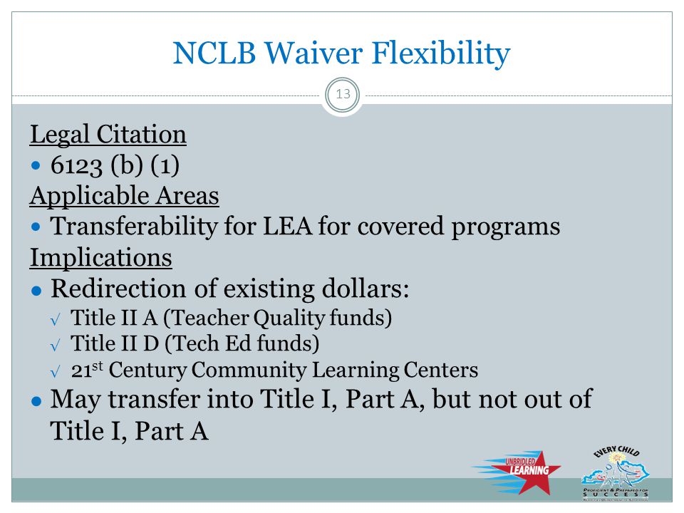 NCLB Waiver Flexibility Legal Citation 6123 (b) (1) Applicable Areas Transferability for LEA for covered programs Implications ● Redirection of existing dollars: √ Title II A (Teacher Quality funds) √ Title II D (Tech Ed funds) √ 21 st Century Community Learning Centers ● May transfer into Title I, Part A, but not out of Title I, Part A 13