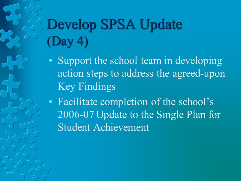 Develop SPSA Update (Day 4) Support the school team in developing action steps to address the agreed-upon Key Findings Facilitate completion of the school’s Update to the Single Plan for Student Achievement