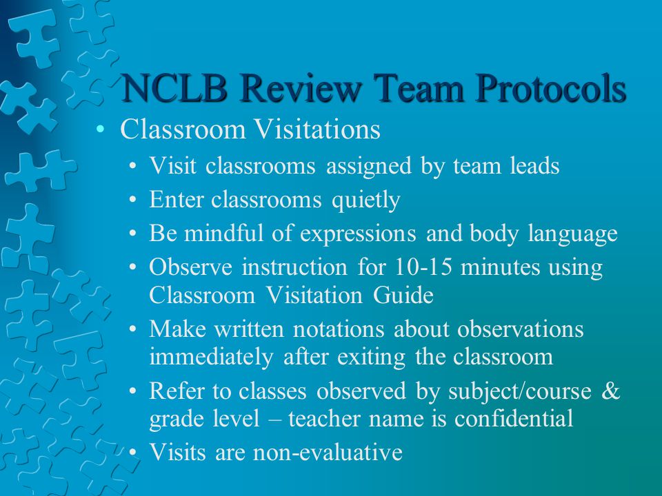 NCLB Review Team Protocols Classroom Visitations Visit classrooms assigned by team leads Enter classrooms quietly Be mindful of expressions and body language Observe instruction for minutes using Classroom Visitation Guide Make written notations about observations immediately after exiting the classroom Refer to classes observed by subject/course & grade level – teacher name is confidential Visits are non-evaluative