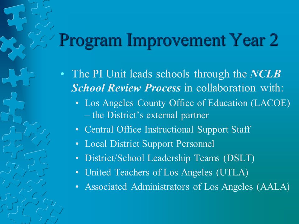 Program Improvement Year 2 The PI Unit leads schools through the NCLB School Review Process in collaboration with: Los Angeles County Office of Education (LACOE) – the District’s external partner Central Office Instructional Support Staff Local District Support Personnel District/School Leadership Teams (DSLT) United Teachers of Los Angeles (UTLA) Associated Administrators of Los Angeles (AALA)