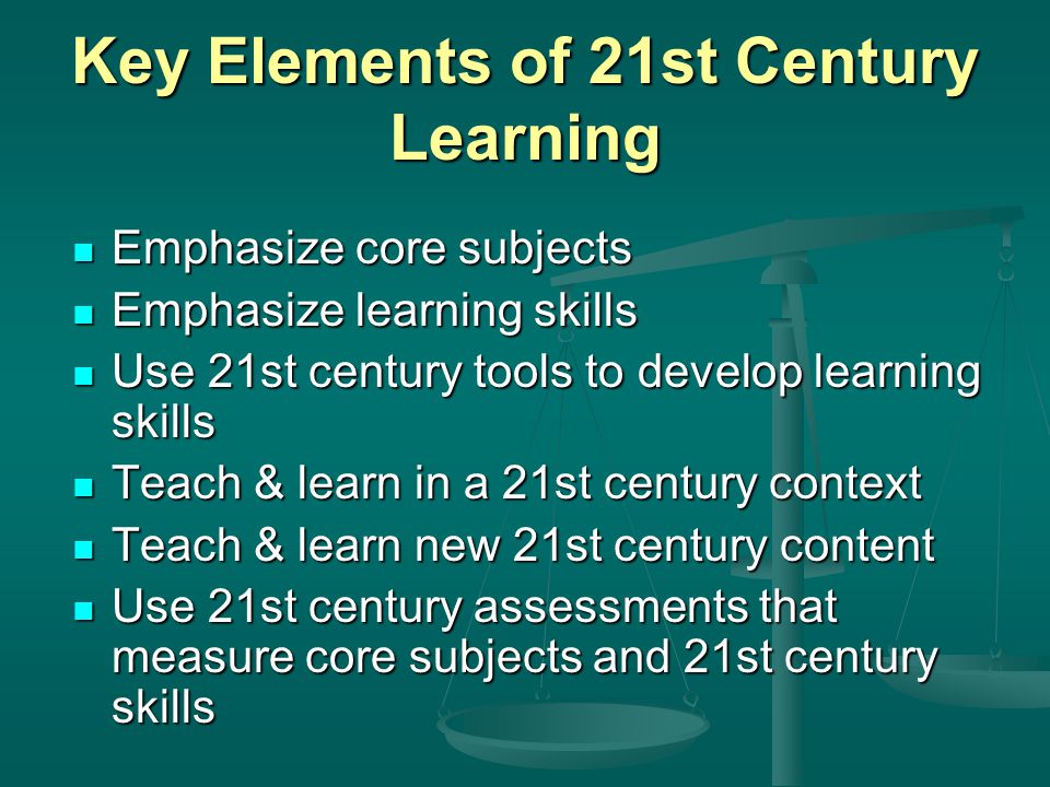 Key Elements of 21st Century Learning Emphasize core subjects Emphasize core subjects Emphasize learning skills Emphasize learning skills Use 21st century tools to develop learning skills Use 21st century tools to develop learning skills Teach & learn in a 21st century context Teach & learn in a 21st century context Teach & learn new 21st century content Teach & learn new 21st century content Use 21st century assessments that measure core subjects and 21st century skills Use 21st century assessments that measure core subjects and 21st century skills
