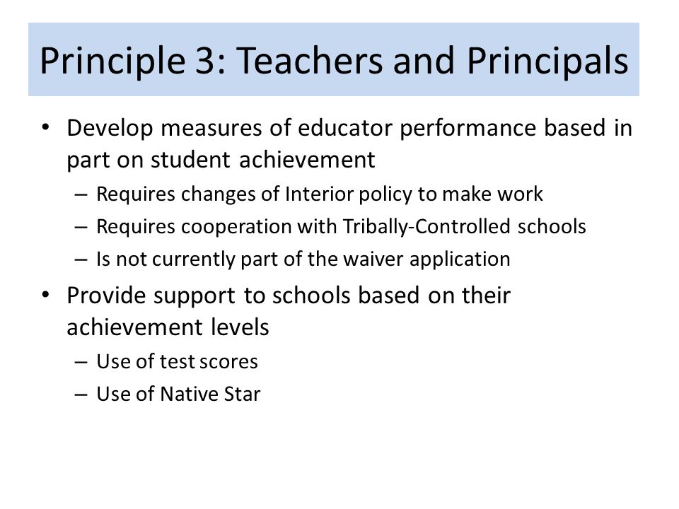 Principle 3: Teachers and Principals Develop measures of educator performance based in part on student achievement – Requires changes of Interior policy to make work – Requires cooperation with Tribally-Controlled schools – Is not currently part of the waiver application Provide support to schools based on their achievement levels – Use of test scores – Use of Native Star