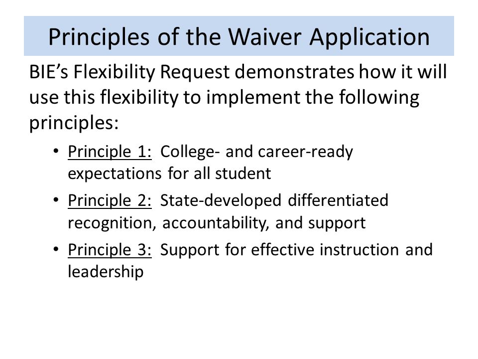 Principles of the Waiver Application BIE’s Flexibility Request demonstrates how it will use this flexibility to implement the following principles: Principle 1: College- and career-ready expectations for all student Principle 2: State-developed differentiated recognition, accountability, and support Principle 3: Support for effective instruction and leadership
