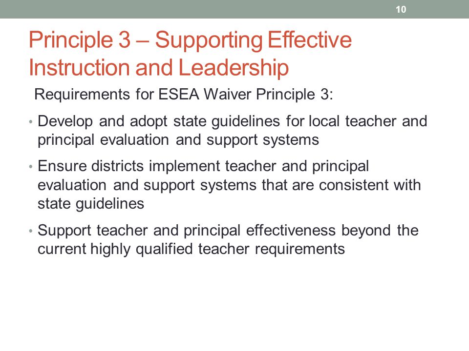Principle 3 – Supporting Effective Instruction and Leadership Requirements for ESEA Waiver Principle 3: Develop and adopt state guidelines for local teacher and principal evaluation and support systems Ensure districts implement teacher and principal evaluation and support systems that are consistent with state guidelines Support teacher and principal effectiveness beyond the current highly qualified teacher requirements 10