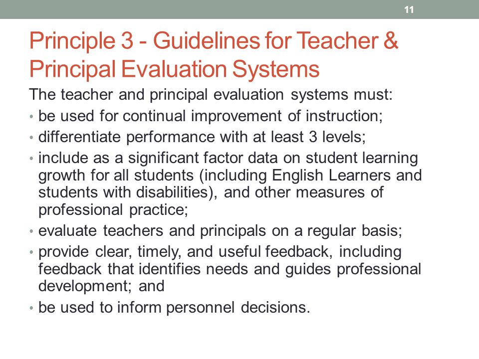 Principle 3 - Guidelines for Teacher & Principal Evaluation Systems The teacher and principal evaluation systems must: be used for continual improvement of instruction; differentiate performance with at least 3 levels; include as a significant factor data on student learning growth for all students (including English Learners and students with disabilities), and other measures of professional practice; evaluate teachers and principals on a regular basis; provide clear, timely, and useful feedback, including feedback that identifies needs and guides professional development; and be used to inform personnel decisions.