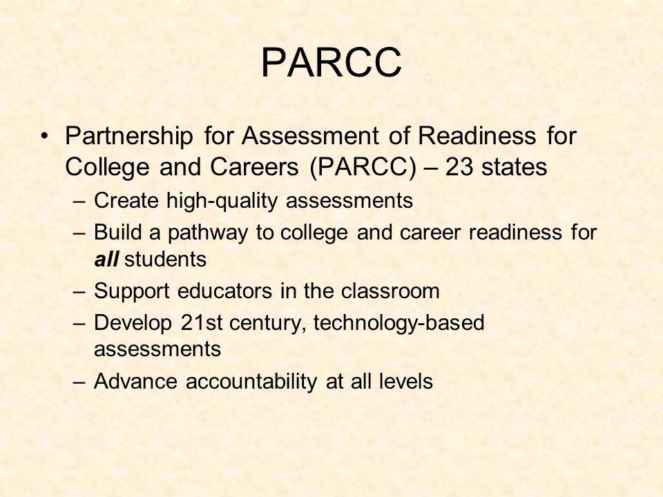 PARCC Partnership for Assessment of Readiness for College and Careers (PARCC) – 23 states –Create high-quality assessments –Build a pathway to college and career readiness for all students –Support educators in the classroom –Develop 21st century, technology-based assessments –Advance accountability at all levels