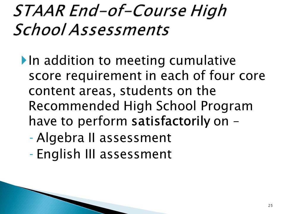  In addition to meeting cumulative score requirement in each of four core content areas, students on the Recommended High School Program have to perform satisfactorily on – ‐Algebra II assessment ‐English III assessment 25
