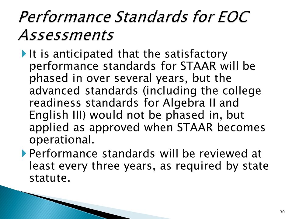  It is anticipated that the satisfactory performance standards for STAAR will be phased in over several years, but the advanced standards (including the college readiness standards for Algebra II and English III) would not be phased in, but applied as approved when STAAR becomes operational.