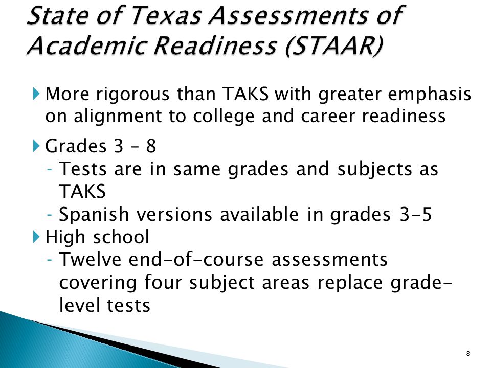  More rigorous than TAKS with greater emphasis on alignment to college and career readiness  Grades 3 – 8 ‐Tests are in same grades and subjects as TAKS ‐Spanish versions available in grades 3-5  High school ‐Twelve end-of-course assessments covering four subject areas replace grade- level tests 8