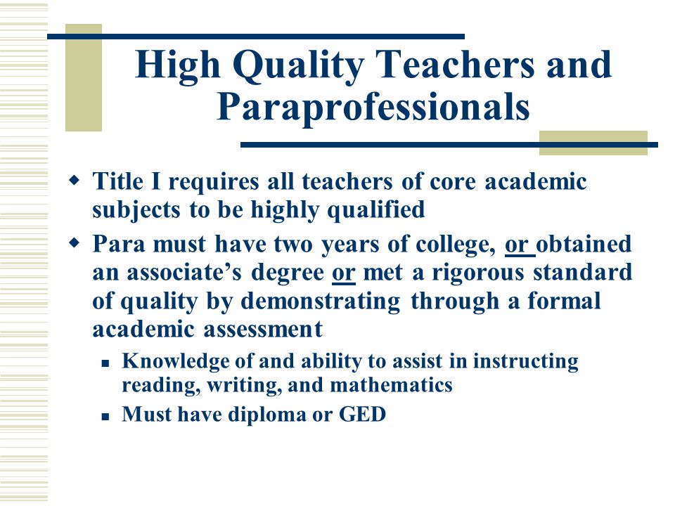 High Quality Teachers and Paraprofessionals  Title I requires all teachers of core academic subjects to be highly qualified  Para must have two years of college, or obtained an associate’s degree or met a rigorous standard of quality by demonstrating through a formal academic assessment Knowledge of and ability to assist in instructing reading, writing, and mathematics Must have diploma or GED