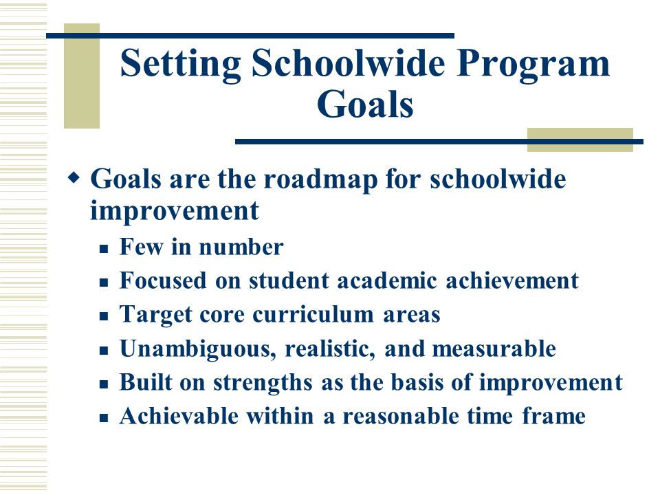 Setting Schoolwide Program Goals  Goals are the roadmap for schoolwide improvement Few in number Focused on student academic achievement Target core curriculum areas Unambiguous, realistic, and measurable Built on strengths as the basis of improvement Achievable within a reasonable time frame