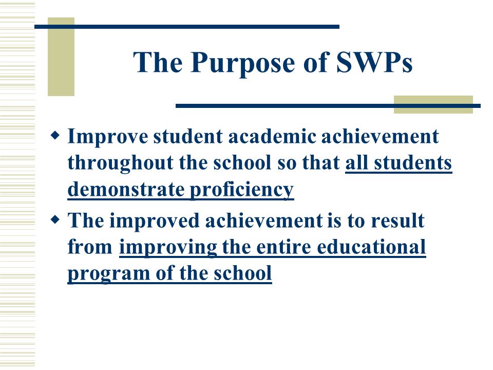 The Purpose of SWPs  Improve student academic achievement throughout the school so that all students demonstrate proficiency  The improved achievement is to result from improving the entire educational program of the school