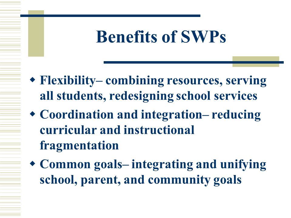 Benefits of SWPs  Flexibility– combining resources, serving all students, redesigning school services  Coordination and integration– reducing curricular and instructional fragmentation  Common goals– integrating and unifying school, parent, and community goals