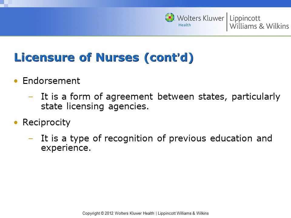 Copyright © 2012 Wolters Kluwer Health | Lippincott Williams & Wilkins Licensure of Nurses (cont’d) Endorsement –It is a form of agreement between states, particularly state licensing agencies.