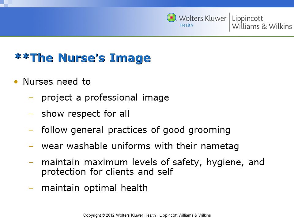 Copyright © 2012 Wolters Kluwer Health | Lippincott Williams & Wilkins **The Nurse’s Image Nurses need to –project a professional image –show respect for all –follow general practices of good grooming –wear washable uniforms with their nametag –maintain maximum levels of safety, hygiene, and protection for clients and self –maintain optimal health