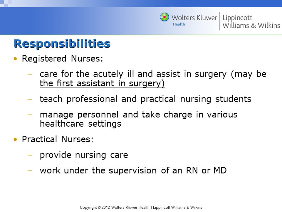Copyright © 2012 Wolters Kluwer Health | Lippincott Williams & Wilkins Responsibilities Registered Nurses: –care for the acutely ill and assist in surgery (may be the first assistant in surgery) –teach professional and practical nursing students –manage personnel and take charge in various healthcare settings Practical Nurses: –provide nursing care –work under the supervision of an RN or MD