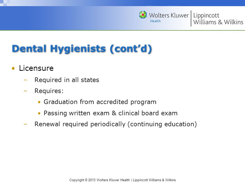 Copyright © 2013 Wolters Kluwer Health | Lippincott Williams & Wilkins Dental Hygienists (cont’d) Licensure –Required in all states –Requires: Graduation from accredited program Passing written exam & clinical board exam –Renewal required periodically (continuing education)