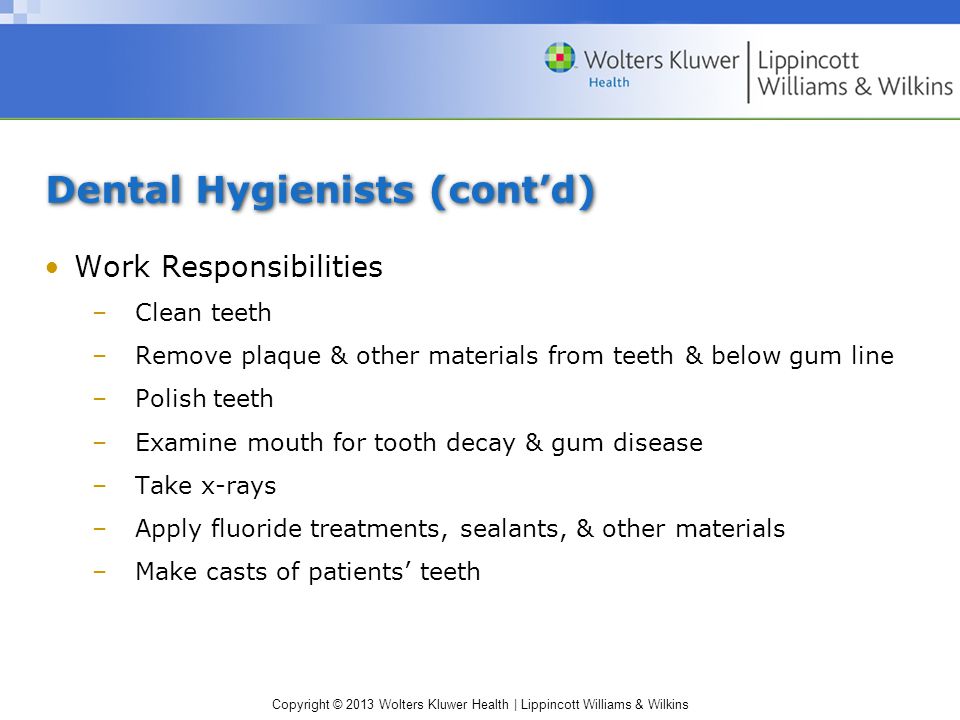 Copyright © 2013 Wolters Kluwer Health | Lippincott Williams & Wilkins Dental Hygienists (cont’d) Work Responsibilities –Clean teeth –Remove plaque & other materials from teeth & below gum line –Polish teeth –Examine mouth for tooth decay & gum disease –Take x-rays –Apply fluoride treatments, sealants, & other materials –Make casts of patients’ teeth