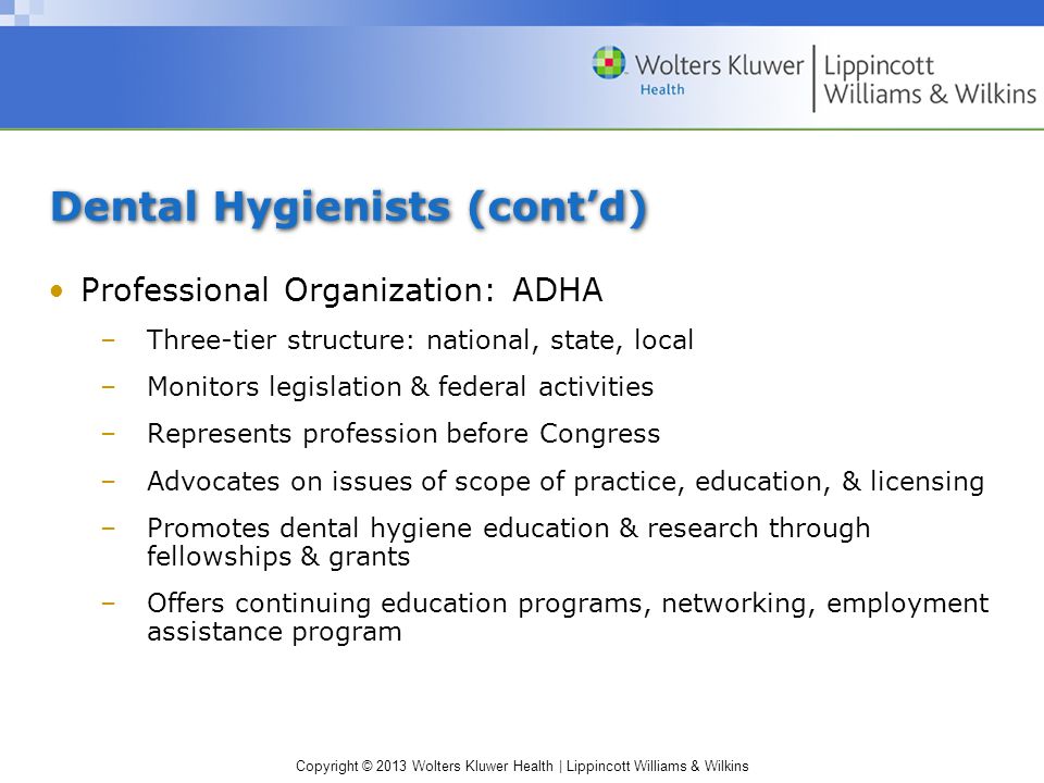 Copyright © 2013 Wolters Kluwer Health | Lippincott Williams & Wilkins Dental Hygienists (cont’d) Professional Organization: ADHA –Three-tier structure: national, state, local –Monitors legislation & federal activities –Represents profession before Congress –Advocates on issues of scope of practice, education, & licensing –Promotes dental hygiene education & research through fellowships & grants –Offers continuing education programs, networking, employment assistance program